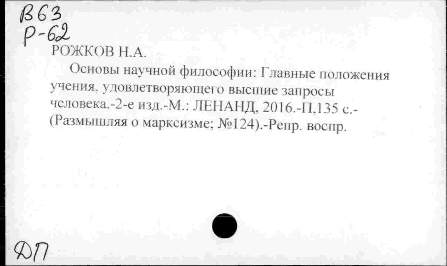 ﻿РОЖКОВ Н.А.
Основы научной философии: Главные положения учения, удовлетворяющего высшие запросы человека.-2-е изд.-М.: ЛЕНАНД. 2016.-П.135 с,-(Размышляя о марксизме; №?124).-Репр. воспр.